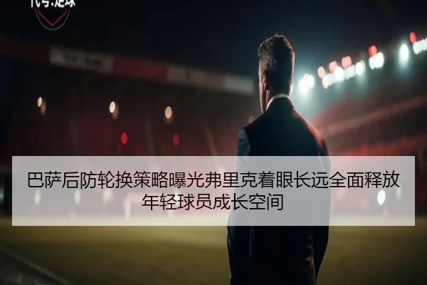 巴萨后防轮换策略曝光弗里克着眼长远全面释放年轻球员成长空间