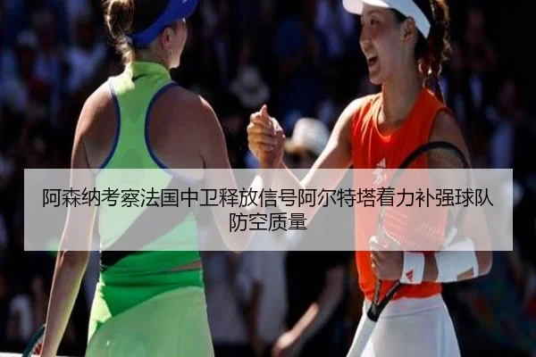 阿森纳考察法国中卫释放信号阿尔特塔着力补强球队防空质量